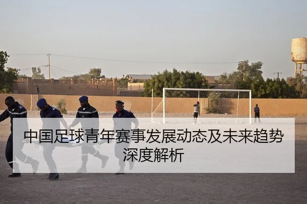 中国足球青年赛事发展动态及未来趋势深度解析